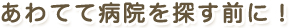 あわてて病院を探す前に！