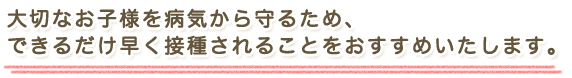 大切なお子様を病気から守るため、できるだけ早く接種されることをおすすめいたします。